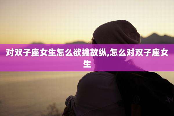 对双子座女生怎么欲擒故纵,怎么对双子座女生