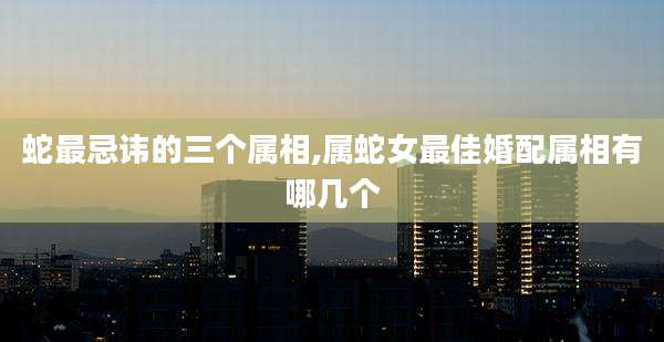 蛇最忌讳的三个属相,属蛇女最佳婚配属相有哪几个