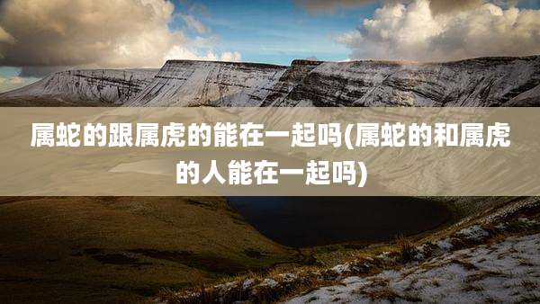 属蛇的跟属虎的能在一起吗(属蛇的和属虎的人能在一起吗)