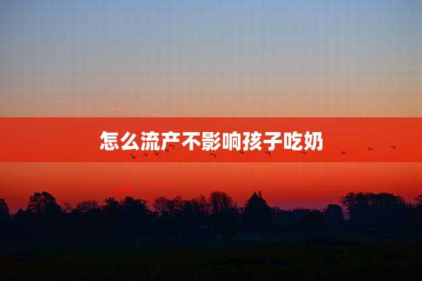 怎么流产不影响孩子吃奶
