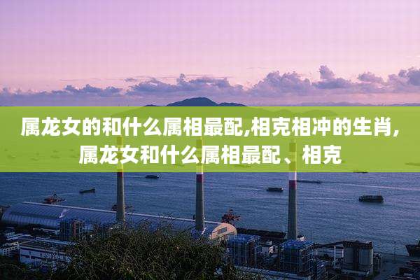 属龙女的和什么属相最配,相克相冲的生肖,属龙女和什么属相最配、相克