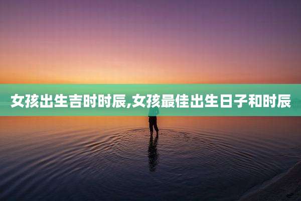 女孩出生吉时时辰,女孩最佳出生日子和时辰