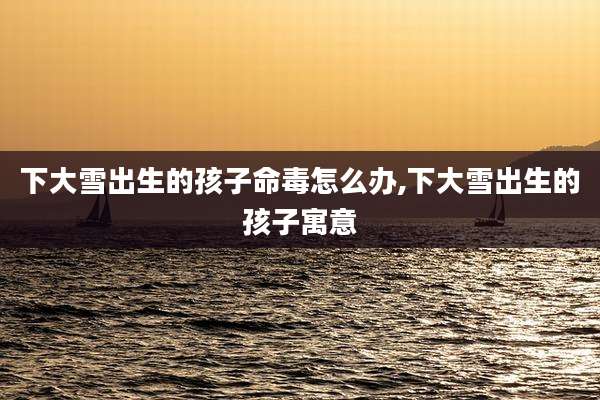 下大雪出生的孩子命毒怎么办,下大雪出生的孩子寓意