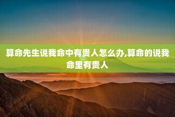 算命先生说我命中有贵人怎么办,算命的说我命里有贵人