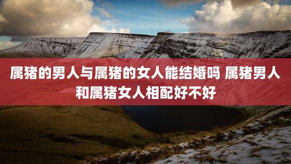 属猪的男人与属猪的女人能结婚吗 属猪男人和属猪女人相配好不好