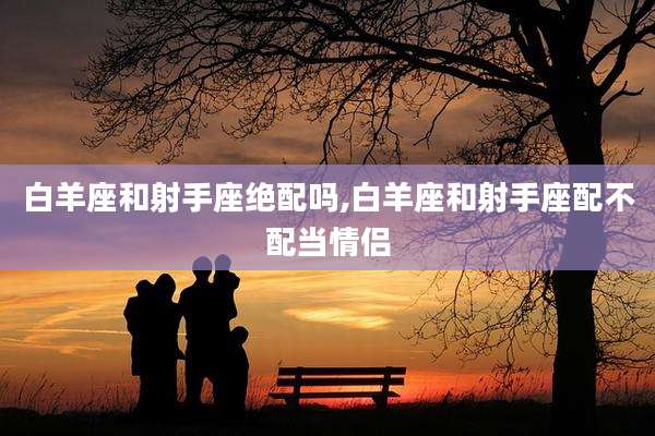 白羊座和射手座绝配吗,白羊座和射手座配不配当情侣