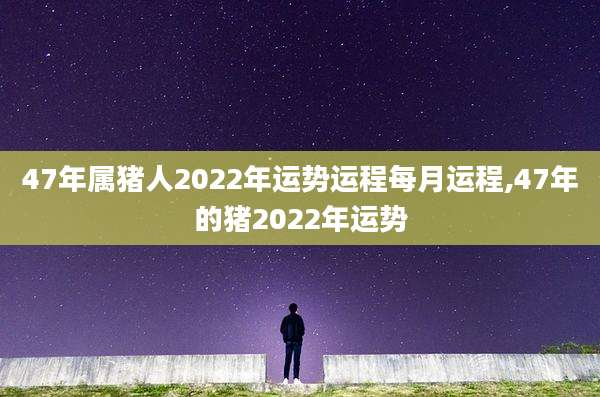 47年属猪人2022年运势运程每月运程,47年的猪2022年运势