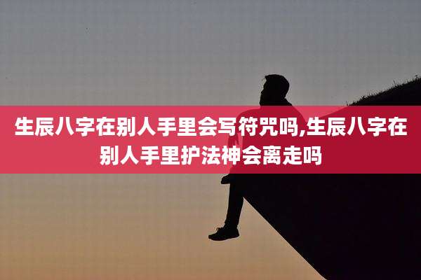 生辰八字在别人手里会写符咒吗,生辰八字在别人手里护法神会离走吗