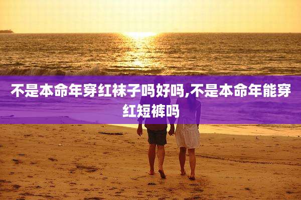 不是本命年穿红袜子吗好吗,不是本命年能穿红短裤吗