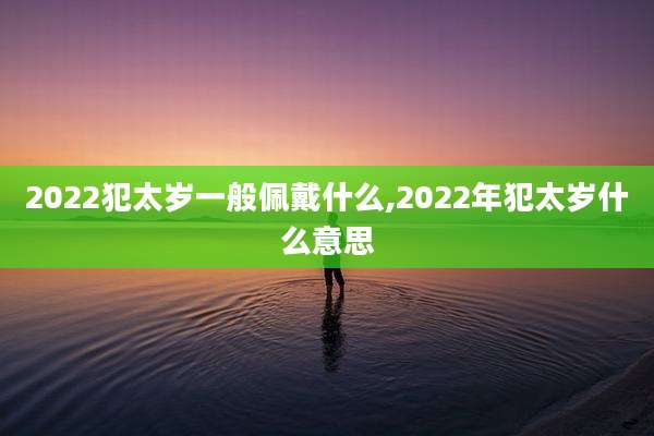 2022犯太岁一般佩戴什么,2022年犯太岁什么意思