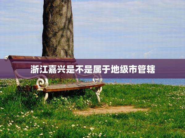 浙江嘉兴是不是属于地级市管辖