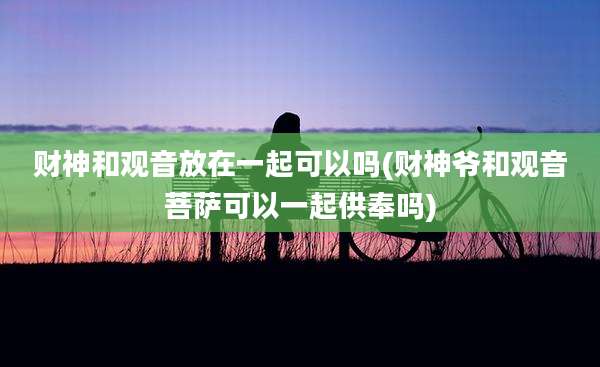 财神和观音放在一起可以吗(财神爷和观音菩萨可以一起供奉吗)