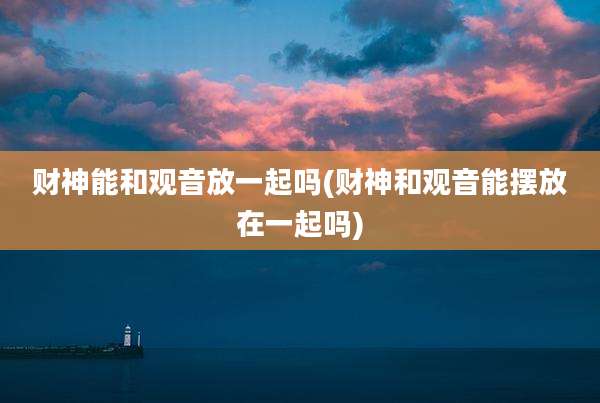 财神能和观音放一起吗(财神和观音能摆放在一起吗)