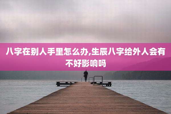八字在别人手里怎么办,生辰八字给外人会有不好影响吗
