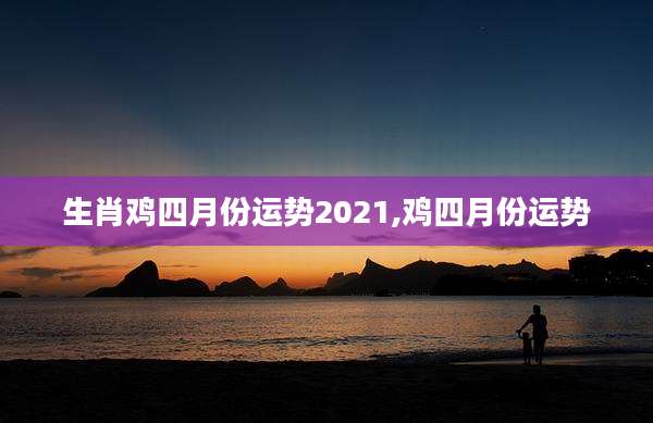 生肖鸡四月份运势2021,鸡四月份运势