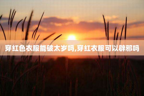 穿红色衣服能破太岁吗,穿红衣服可以辟邪吗