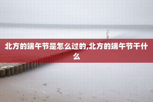 北方的端午节是怎么过的,北方的端午节干什么