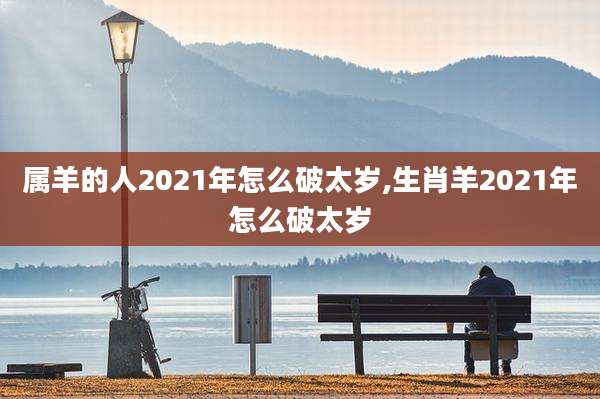 属羊的人2021年怎么破太岁,生肖羊2021年怎么破太岁