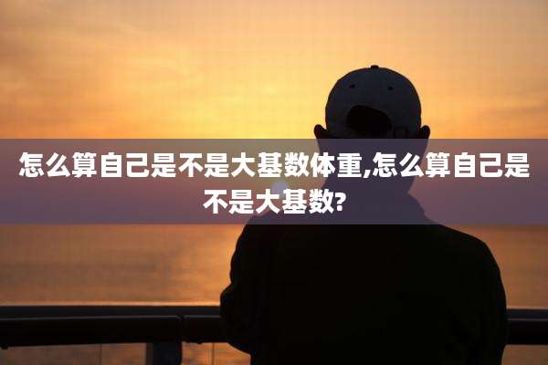 怎么算自己是不是大基数体重,怎么算自己是不是大基数?