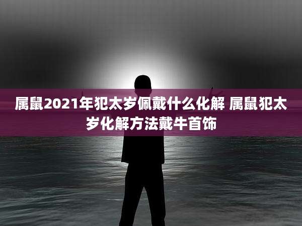 属鼠2021年犯太岁佩戴什么化解 属鼠犯太岁化解方法戴牛首饰
