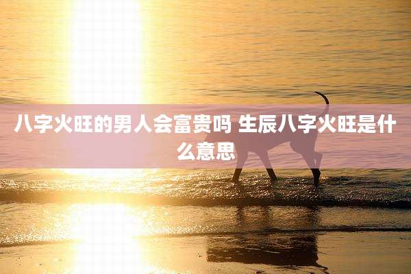 八字火旺的男人会富贵吗 生辰八字火旺是什么意思