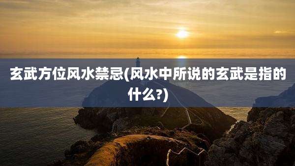 玄武方位风水禁忌(风水中所说的玄武是指的什么?)