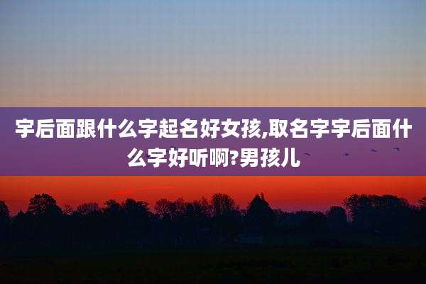 宇后面跟什么字起名好女孩,取名字宇后面什么字好听啊?男孩儿