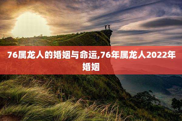 76属龙人的婚姻与命运,76年属龙人2022年婚姻