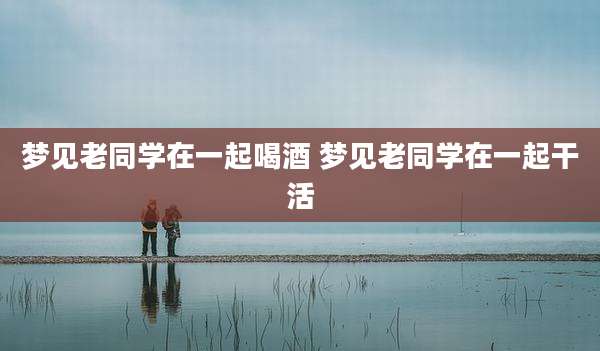 梦见老同学在一起喝酒 梦见老同学在一起干活