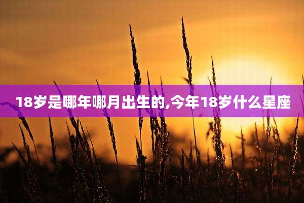 18岁是哪年哪月出生的,今年18岁什么星座