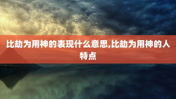 比劫为用神的表现什么意思,比劫为用神的人特点