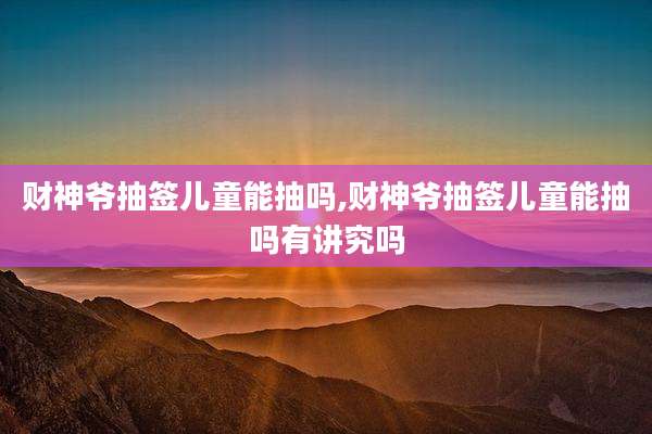 财神爷抽签儿童能抽吗,财神爷抽签儿童能抽吗有讲究吗