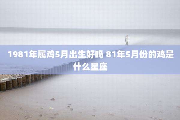 1981年属鸡5月出生好吗 81年5月份的鸡是什么星座