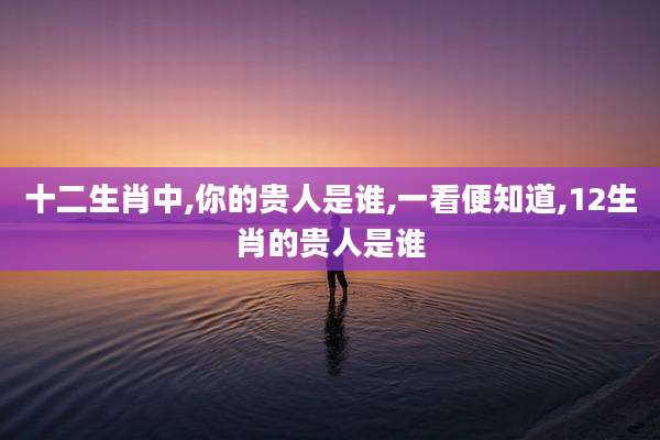十二生肖中,你的贵人是谁,一看便知道,12生肖的贵人是谁