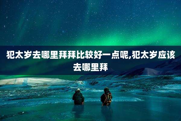 犯太岁去哪里拜拜比较好一点呢,犯太岁应该去哪里拜