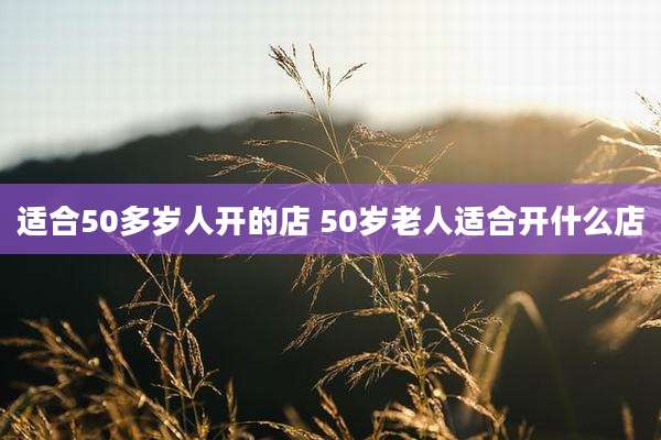 适合50多岁人开的店 50岁老人适合开什么店
