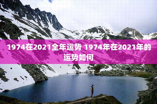 1974在2021全年运势 1974年在2021年的运势如何