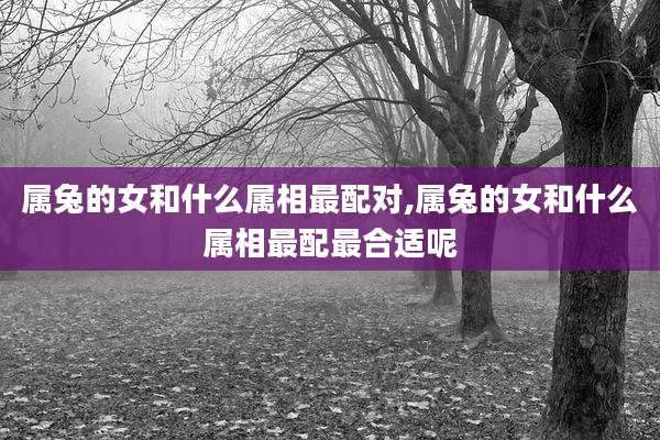 属兔的女和什么属相最配对,属兔的女和什么属相最配最合适呢