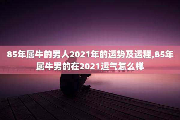 85年属牛的男人2021年的运势及运程,85年属牛男的在2021运气怎么样