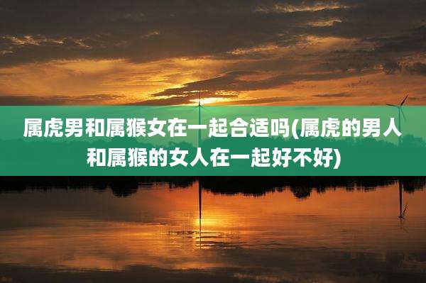 属虎男和属猴女在一起合适吗(属虎的男人和属猴的女人在一起好不好)