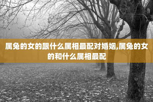 属兔的女的跟什么属相最配对婚姻,属兔的女的和什么属相最配