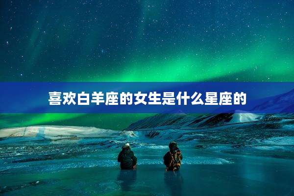 喜欢白羊座的女生是什么星座的