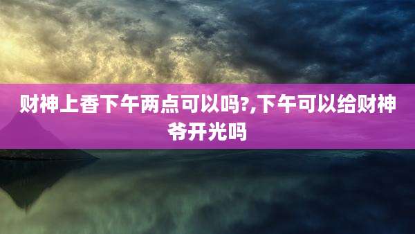财神上香下午两点可以吗?,下午可以给财神爷开光吗