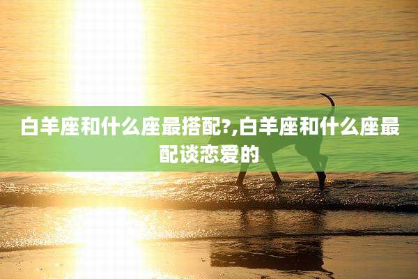 白羊座和什么座最搭配?,白羊座和什么座最配谈恋爱的