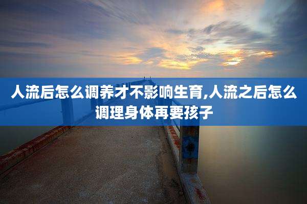 人流后怎么调养才不影响生育,人流之后怎么调理身体再要孩子