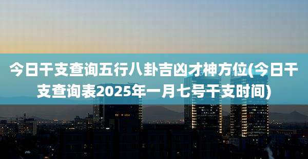 今日干支查询五行八卦吉凶才神方位(今日干支查询表2025年一月七号干支时间)
