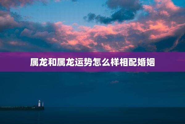 属龙和属龙运势怎么样相配婚姻