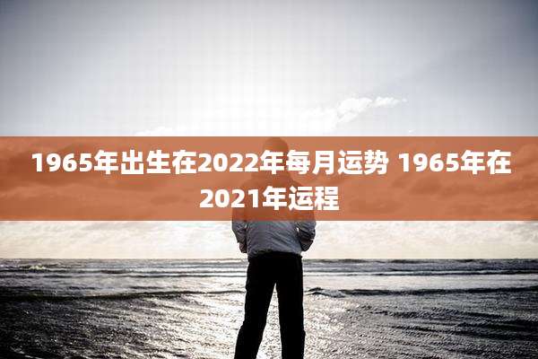 1965年出生在2022年每月运势 1965年在2021年运程