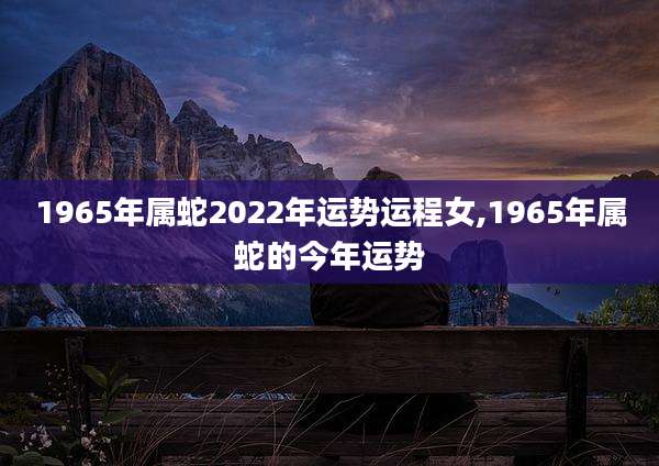 1965年属蛇2022年运势运程女,1965年属蛇的今年运势