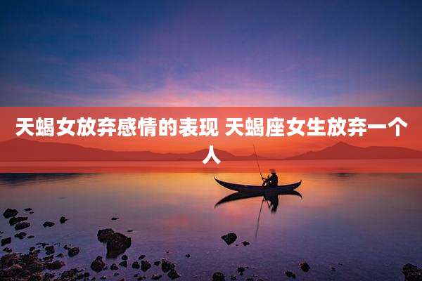 天蝎女放弃感情的表现 天蝎座女生放弃一个人